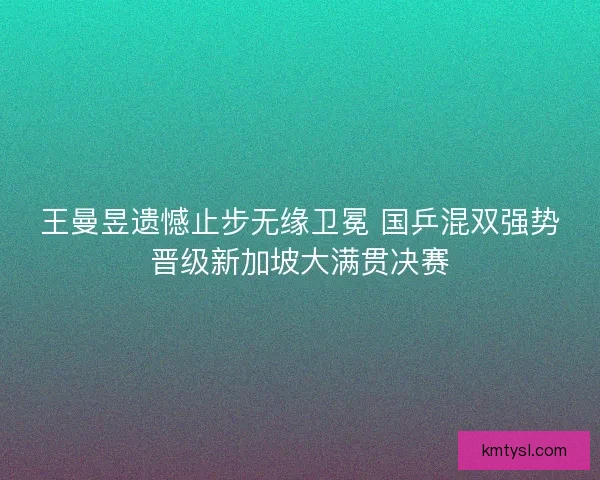 王曼昱遗憾止步无缘卫冕 国乒混双强势晋级新加坡大满贯决赛