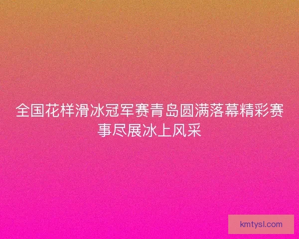 全国花样滑冰冠军赛青岛圆满落幕精彩赛事尽展冰上风采