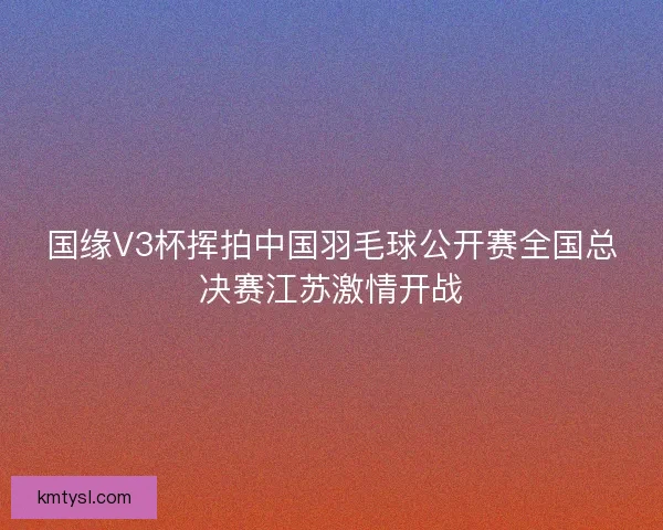 国缘V3杯挥拍中国羽毛球公开赛全国总决赛江苏激情开战